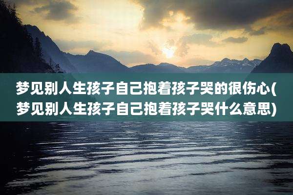 梦见别人生孩子自己抱着孩子哭的很伤心(梦见别人生孩子自己抱着孩子哭什么意思)