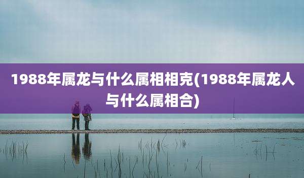 1988年属龙与什么属相相克(1988年属龙人与什么属相合)