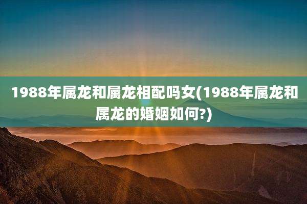 1988年属龙和属龙相配吗女(1988年属龙和属龙的婚姻如何?)
