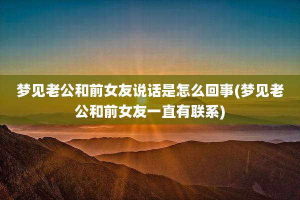 梦见老公和前女友说话是怎么回事(梦见老公和前女友一直有联系)