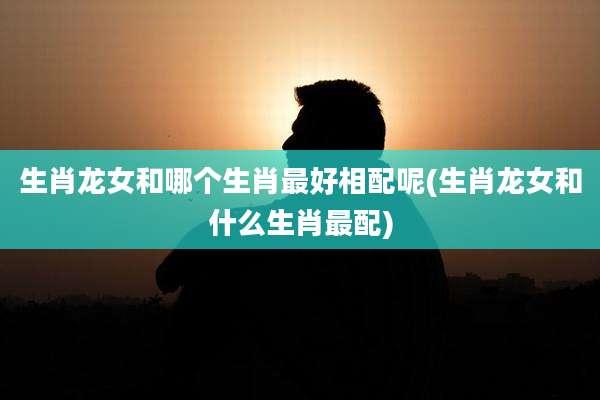 生肖龙女和哪个生肖最好相配呢(生肖龙女和什么生肖最配)