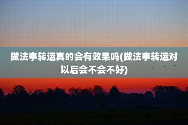 做法事转运真的会有效果吗(做法事转运对以后会不会不好)