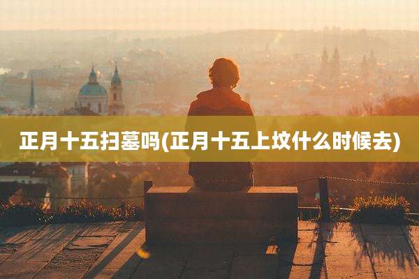 正月十五扫墓吗(正月十五上坟什么时候去)