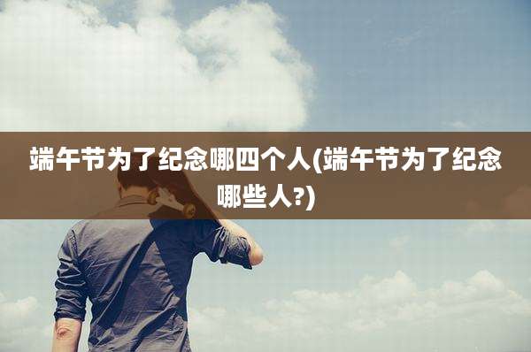 端午节为了纪念哪四个人(端午节为了纪念哪些人?)