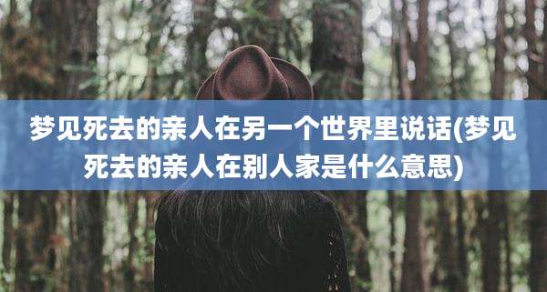 梦见死去的亲人在另一个世界里说话(梦见死去的亲人在别人家是什么意思)