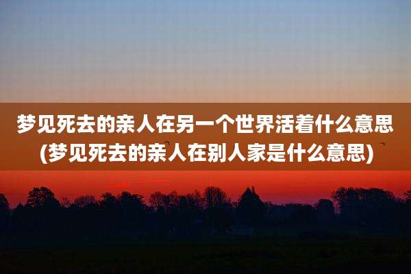 梦见死去的亲人在另一个世界活着什么意思(梦见死去的亲人在别人家是什么意思)