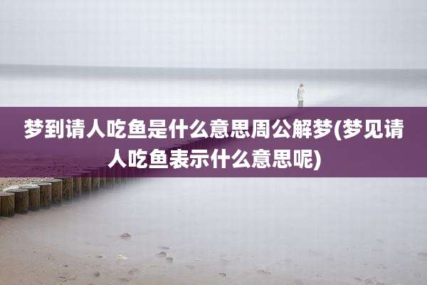 梦到请人吃鱼是什么意思周公解梦(梦见请人吃鱼表示什么意思呢)
