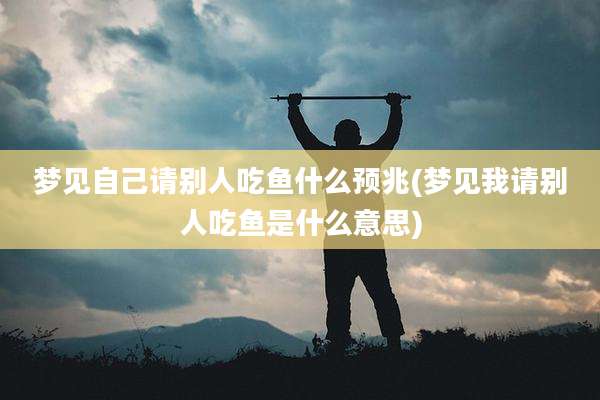 梦见自己请别人吃鱼什么预兆(梦见我请别人吃鱼是什么意思)