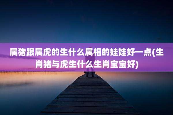 属猪跟属虎的生什么属相的娃娃好一点(生肖猪与虎生什么生肖宝宝好)