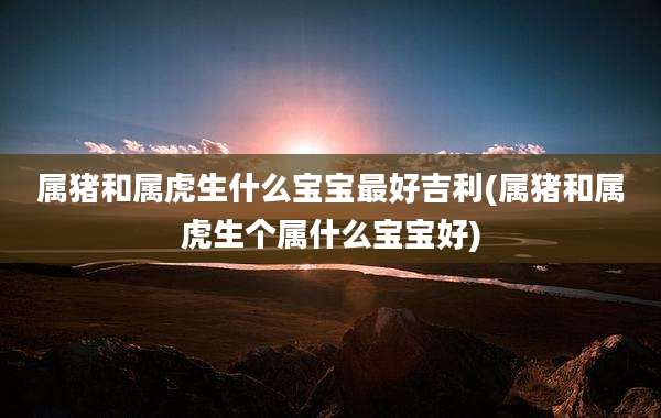 属猪和属虎生什么宝宝最好吉利(属猪和属虎生个属什么宝宝好)