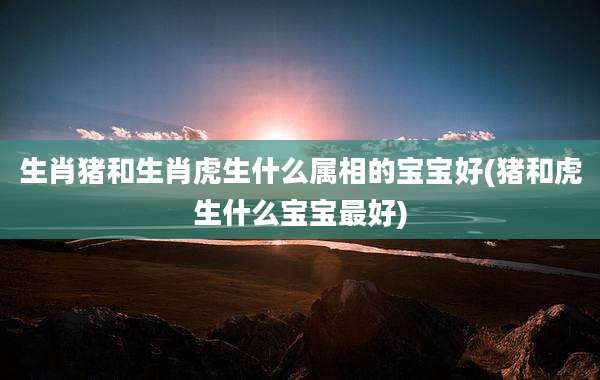 生肖猪和生肖虎生什么属相的宝宝好(猪和虎生什么宝宝最好)