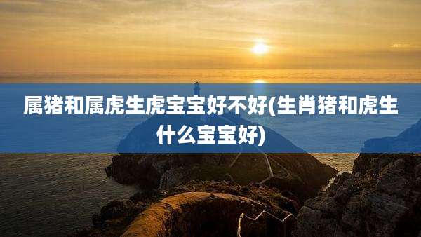 属猪和属虎生虎宝宝好不好(生肖猪和虎生什么宝宝好)