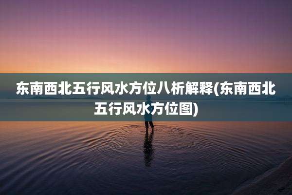 东南西北五行风水方位八析解释(东南西北五行风水方位图)
