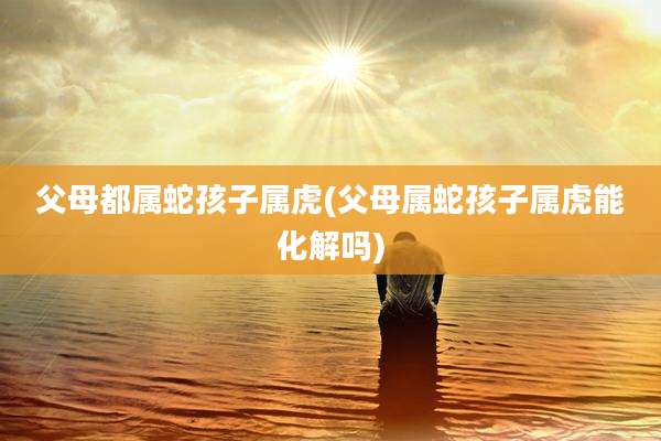 父母都属蛇孩子属虎(父母属蛇孩子属虎能化解吗)
