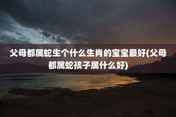 父母都属蛇生个什么生肖的宝宝最好(父母都属蛇孩子属什么好)