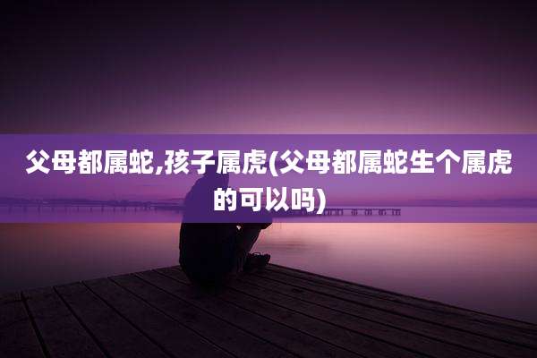 父母都属蛇,孩子属虎(父母都属蛇生个属虎的可以吗)