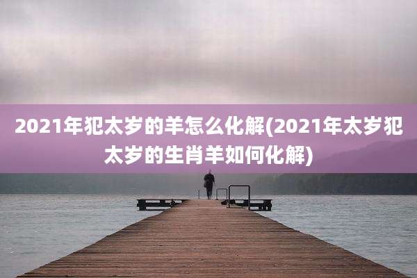 2021年犯太岁的羊怎么化解(2021年太岁犯太岁的生肖羊如何化解)