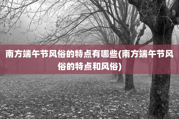 南方端午节风俗的特点有哪些(南方端午节风俗的特点和风俗)