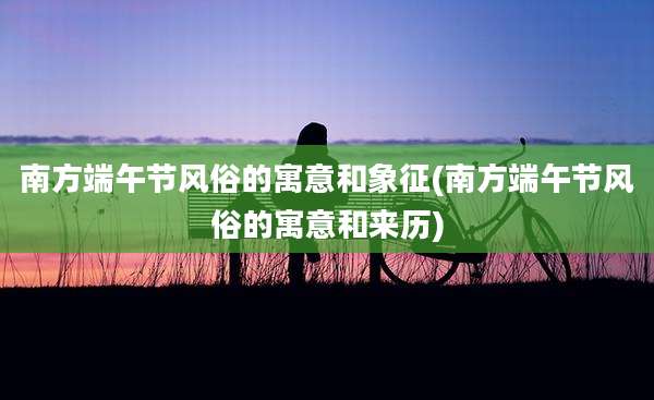 南方端午节风俗的寓意和象征(南方端午节风俗的寓意和来历)
