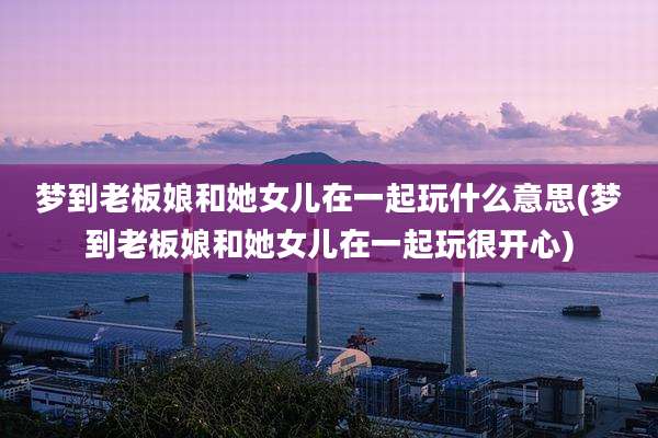 梦到老板娘和她女儿在一起玩什么意思(梦到老板娘和她女儿在一起玩很开心)