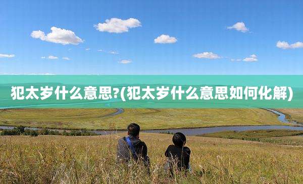 犯太岁什么意思?(犯太岁什么意思如何化解)