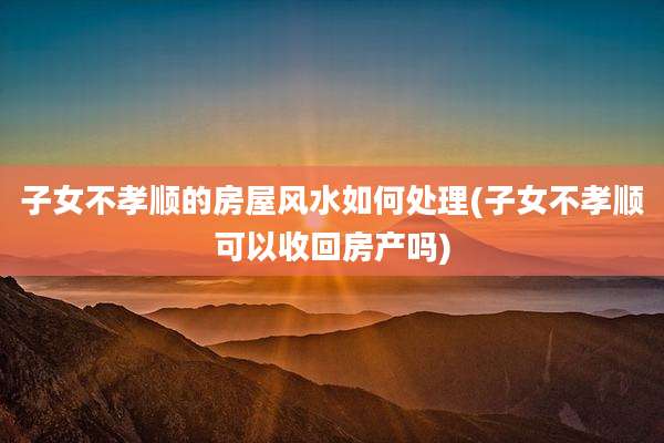 子女不孝顺的房屋风水如何处理(子女不孝顺可以收回房产吗)