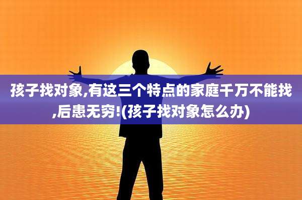 孩子找对象,有这三个特点的家庭千万不能找,后患无穷!(孩子找对象怎么办)