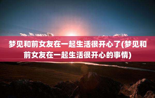 梦见和前女友在一起生活很开心了(梦见和前女友在一起生活很开心的事情)