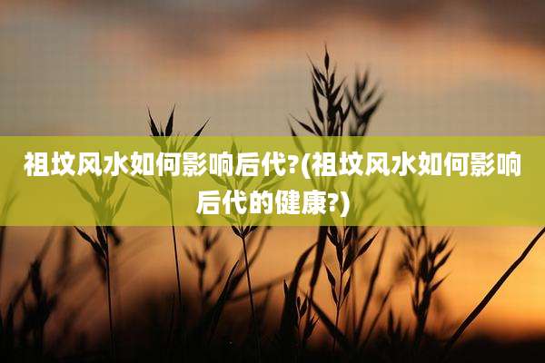 祖坟风水如何影响后代?(祖坟风水如何影响后代的健康?)