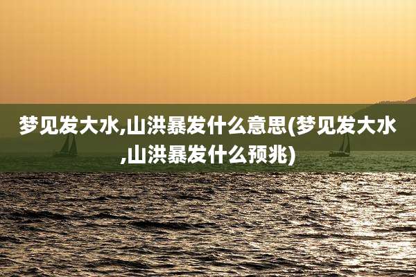 梦见发大水,山洪暴发什么意思(梦见发大水,山洪暴发什么预兆)