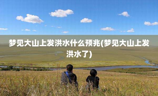 梦见大山上发洪水什么预兆(梦见大山上发洪水了)