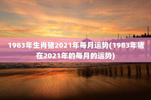 1983年生肖猪2021年每月运势(1983年猪在2021年的每月的运势)