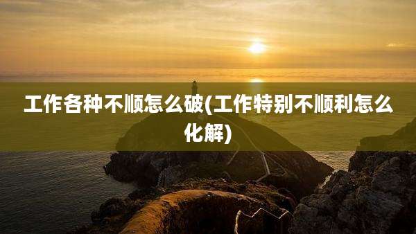 工作各种不顺怎么破(工作特别不顺利怎么化解)