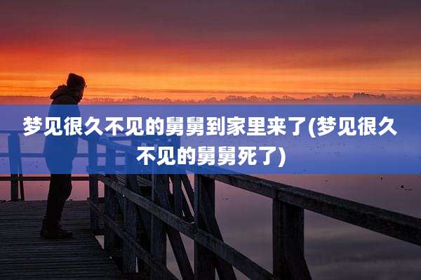 梦见很久不见的舅舅到家里来了(梦见很久不见的舅舅死了)