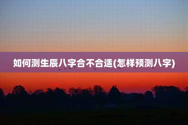 如何测生辰八字合不合适(怎样预测八字)
