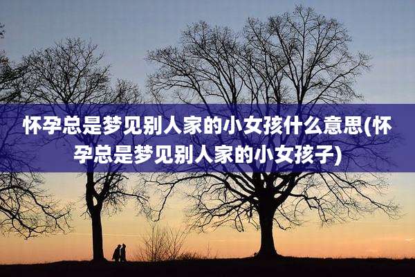 怀孕总是梦见别人家的小女孩什么意思(怀孕总是梦见别人家的小女孩子)