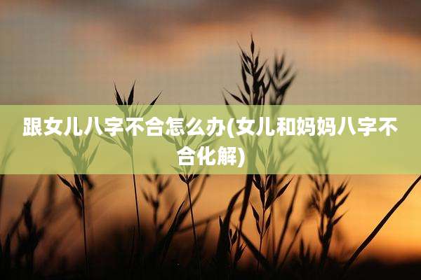 跟女儿八字不合怎么办(女儿和妈妈八字不合化解)