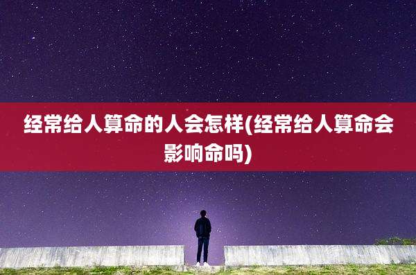 经常给人算命的人会怎样(经常给人算命会影响命吗)