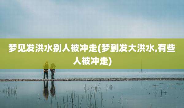 梦见发洪水别人被冲走(梦到发大洪水,有些人被冲走)