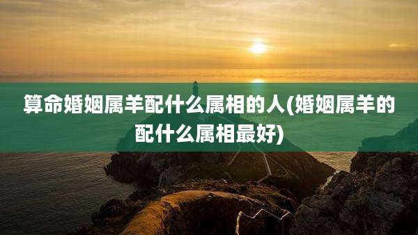算命婚姻属羊配什么属相的人(婚姻属羊的配什么属相最好)