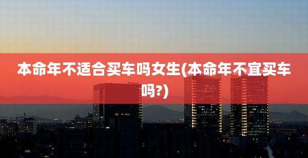 本命年不适合买车吗女生(本命年不宜买车吗?)