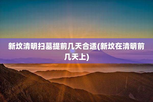 新坟清明扫墓提前几天合适(新坟在清明前几天上)