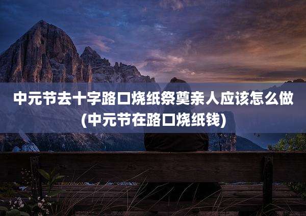 中元节去十字路口烧纸祭奠亲人应该怎么做(中元节在路口烧纸钱)