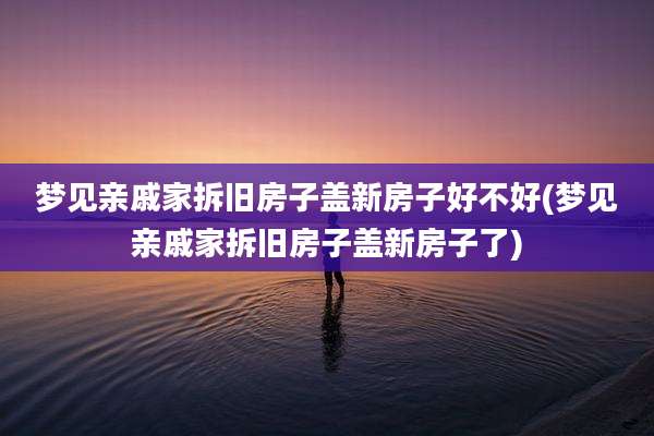 梦见亲戚家拆旧房子盖新房子好不好(梦见亲戚家拆旧房子盖新房子了)