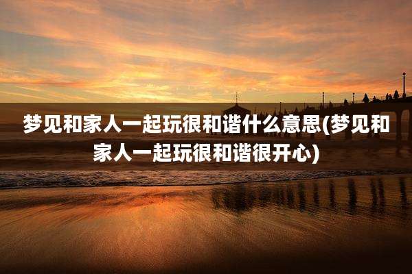 梦见和家人一起玩很和谐什么意思(梦见和家人一起玩很和谐很开心)