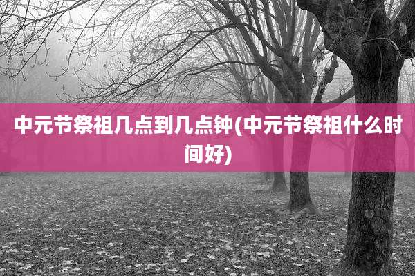 中元节祭祖几点到几点钟(中元节祭祖什么时间好)