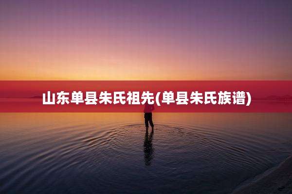 山东单县朱氏祖先(单县朱氏族谱)
