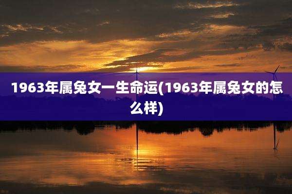 1963年属兔女一生命运(1963年属兔女的怎么样)