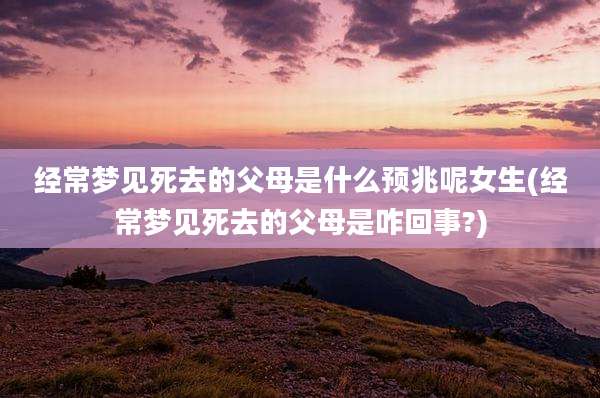 经常梦见死去的父母是什么预兆呢女生(经常梦见死去的父母是咋回事?)