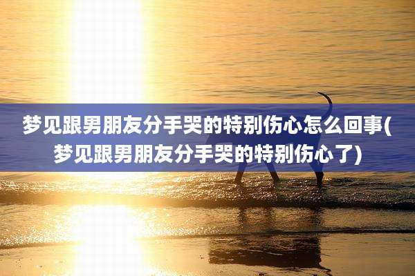 梦见跟男朋友分手哭的特别伤心怎么回事(梦见跟男朋友分手哭的特别伤心了)